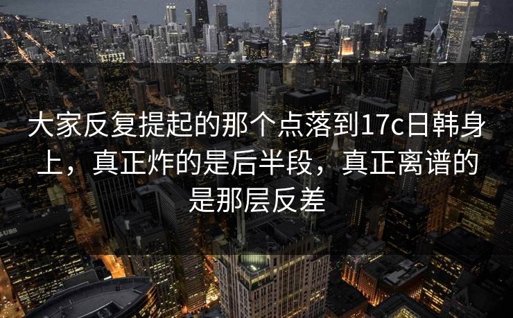 大家反复提起的那个点落到17c日韩身上，真正炸的是后半段，真正离谱的是那层反差