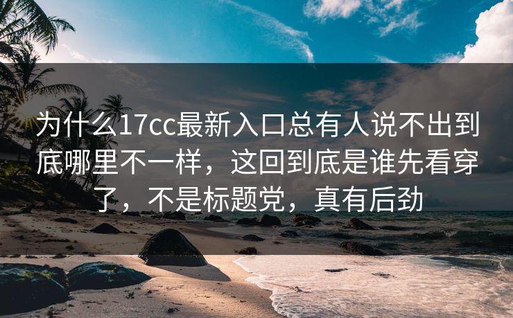为什么17cc最新入口总有人说不出到底哪里不一样，这回到底是谁先看穿了，不是标题党，真有后劲