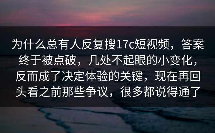 为什么总有人反复搜17c短视频，答案终于被点破，几处不起眼的小变化，反而成了决定体验的关键，现在再回头看之前那些争议，很多都说得通了