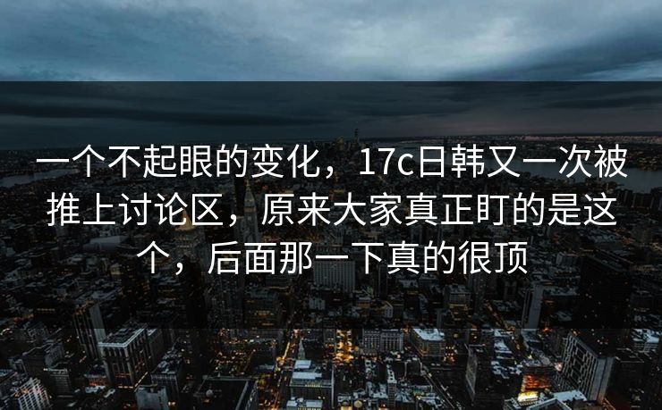 一个不起眼的变化，17c日韩又一次被推上讨论区，原来大家真正盯的是这个，后面那一下真的很顶