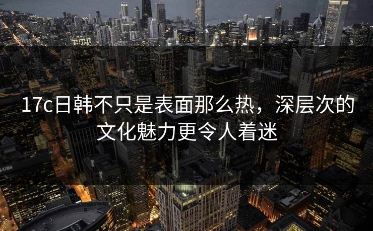 17c日韩不只是表面那么热，深层次的文化魅力更令人着迷