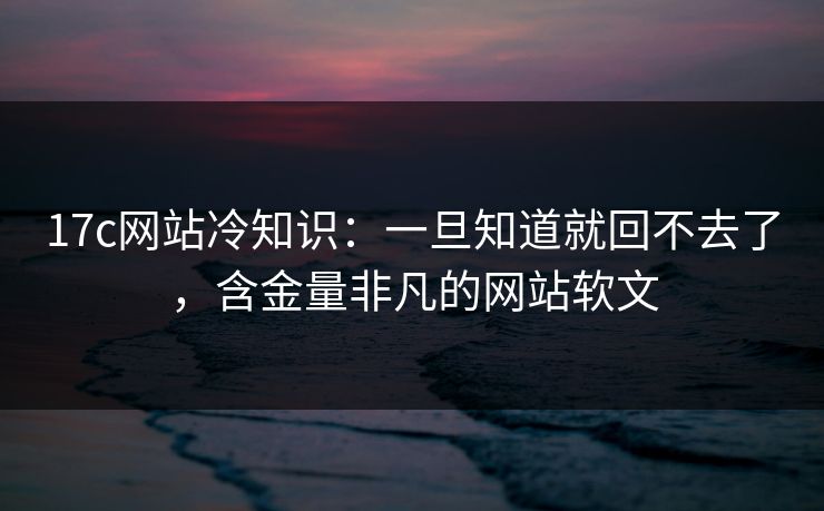 17c网站冷知识：一旦知道就回不去了，含金量非凡的网站软文