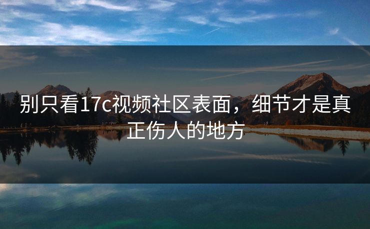 别只看17c视频社区表面，细节才是真正伤人的地方