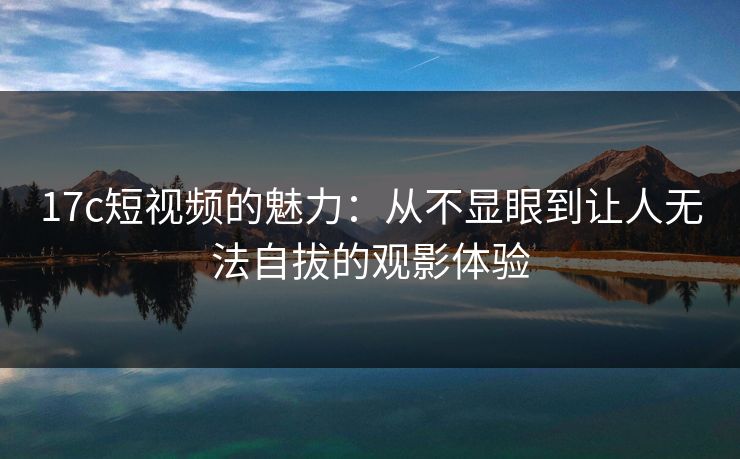17c短视频的魅力：从不显眼到让人无法自拔的观影体验