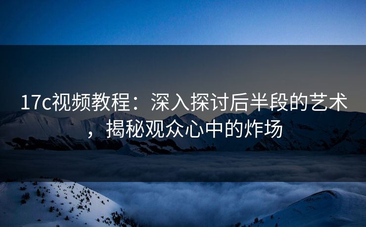 17c视频教程：深入探讨后半段的艺术，揭秘观众心中的炸场