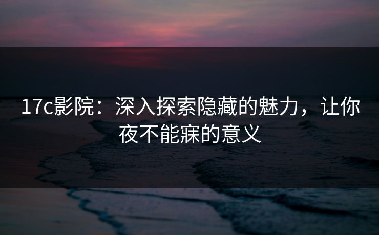 17c影院：深入探索隐藏的魅力，让你夜不能寐的意义