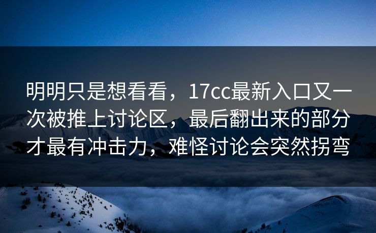 明明只是想看看，17cc最新入口又一次被推上讨论区，最后翻出来的部分才最有冲击力，难怪讨论会突然拐弯