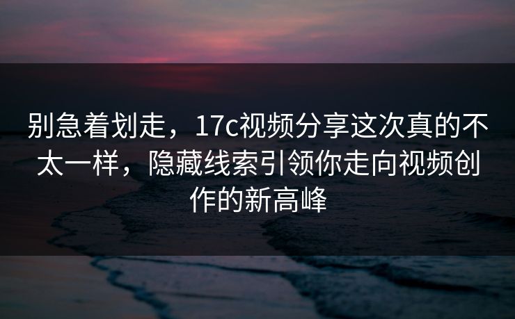 别急着划走，17c视频分享这次真的不太一样，隐藏线索引领你走向视频创作的新高峰