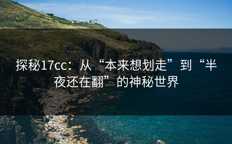 探秘17cc：从“本来想划走”到“半夜还在翻”的神秘世界