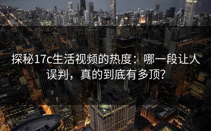 探秘17c生活视频的热度：哪一段让人误判，真的到底有多顶？
