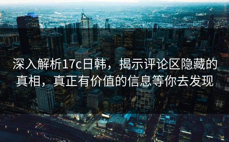 深入解析17c日韩，揭示评论区隐藏的真相，真正有价值的信息等你去发现