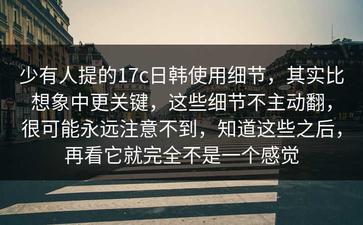 少有人提的17c日韩使用细节，其实比想象中更关键，这些细节不主动翻，很可能永远注意不到，知道这些之后，再看它就完全不是一个感觉