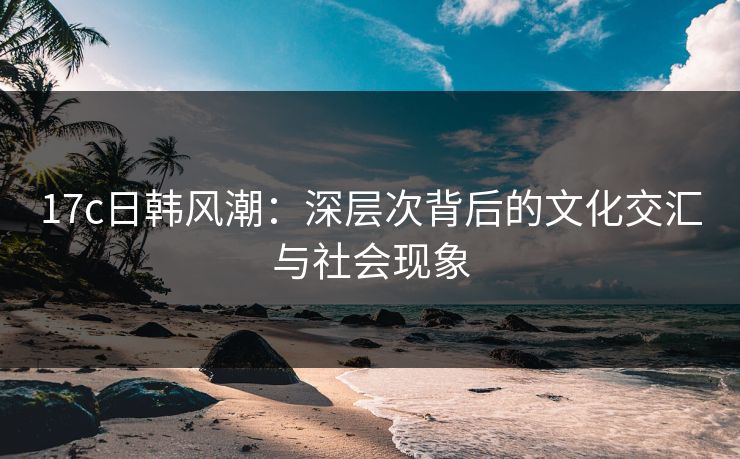 17c日韩风潮：深层次背后的文化交汇与社会现象