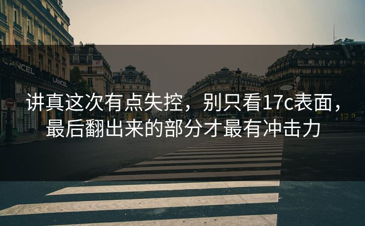 讲真这次有点失控，别只看17c表面，最后翻出来的部分才最有冲击力