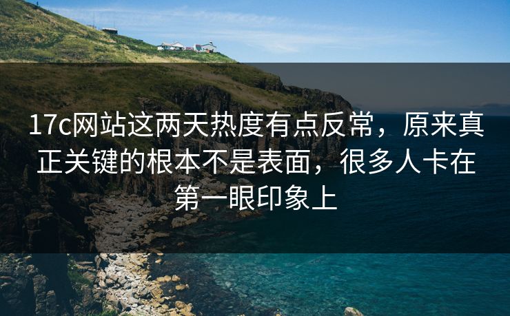17c网站这两天热度有点反常，原来真正关键的根本不是表面，很多人卡在第一眼印象上