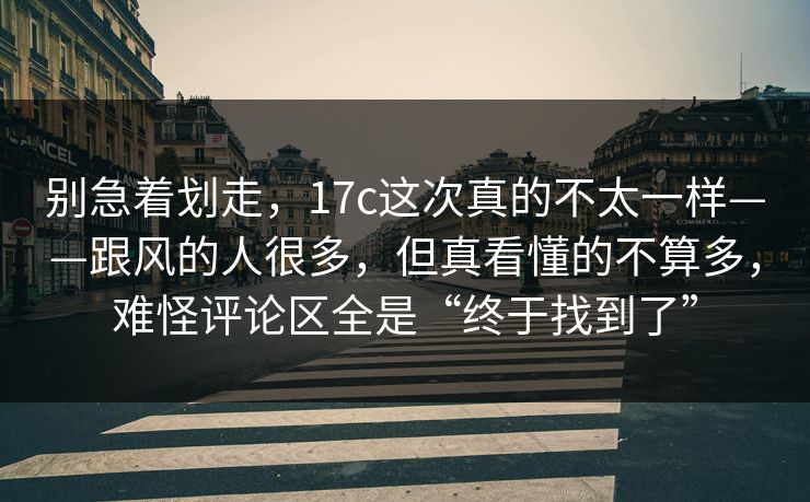 别急着划走，17c这次真的不太一样——跟风的人很多，但真看懂的不算多，难怪评论区全是“终于找到了”