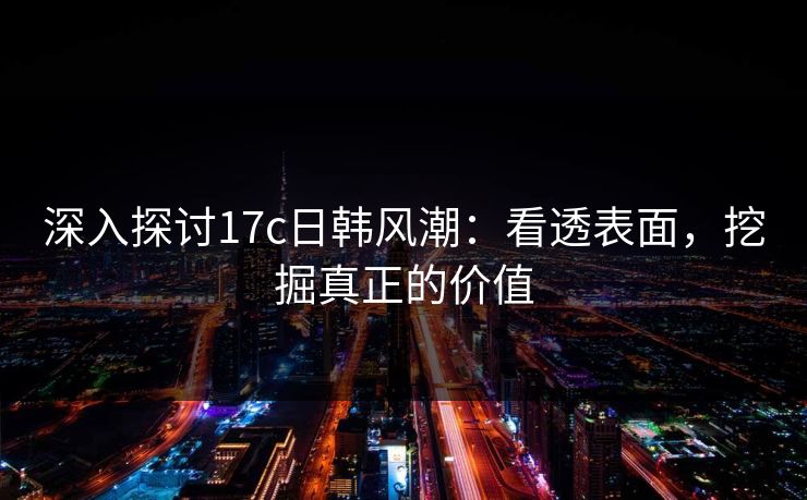 深入探讨17c日韩风潮:看透表面,挖掘真正的价值 深入探讨17c日韩风潮:看透表面,挖掘真正的价值