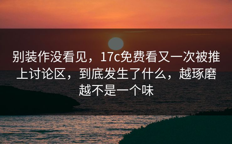 别装作没看见,17c免费看又一次被推上讨论区,到底发生了什么,越琢磨越不是一个味 别装作没看见,17c免费看又一次被推上讨论区,到底发生了什么,越琢磨越不是一个味