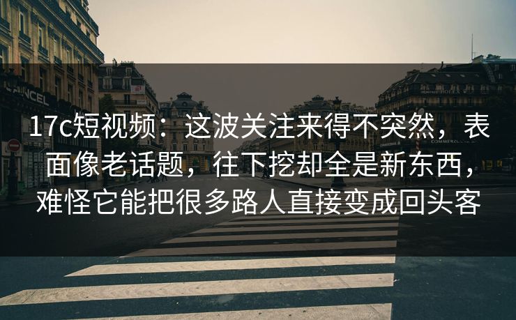 17c短视频：这波关注来得不突然，表面像老话题，往下挖却全是新东西，难怪它能把很多路人直接变成回头客