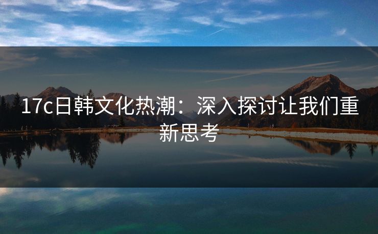 17c日韩文化热潮：深入探讨让我们重新思考