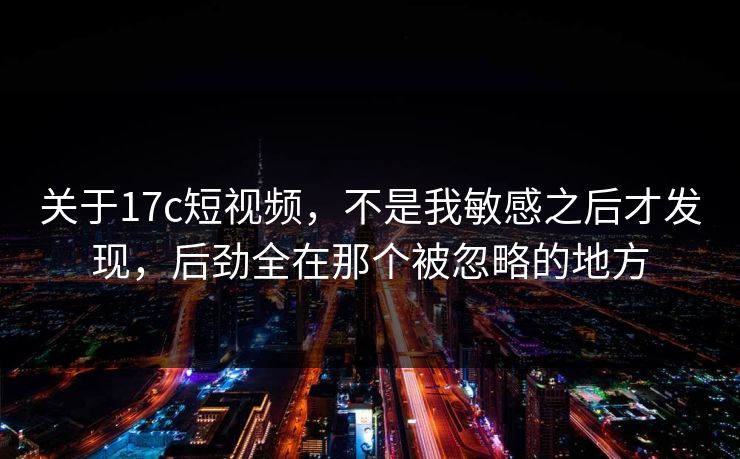 关于17c短视频，不是我敏感之后才发现，后劲全在那个被忽略的地方