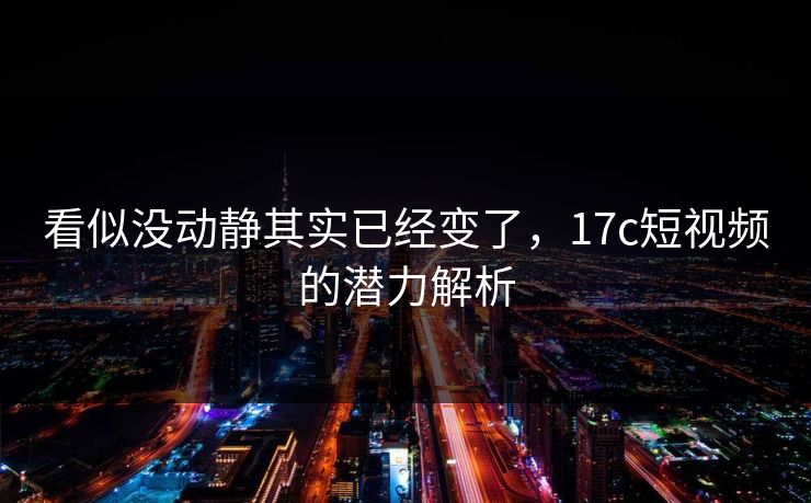 看似没动静其实已经变了，17c短视频的潜力解析