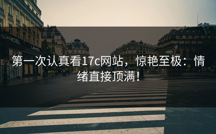 第一次认真看17c网站，惊艳至极：情绪直接顶满！