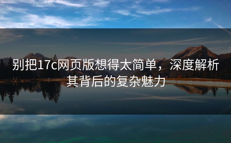 别把17c网页版想得太简单，深度解析其背后的复杂魅力