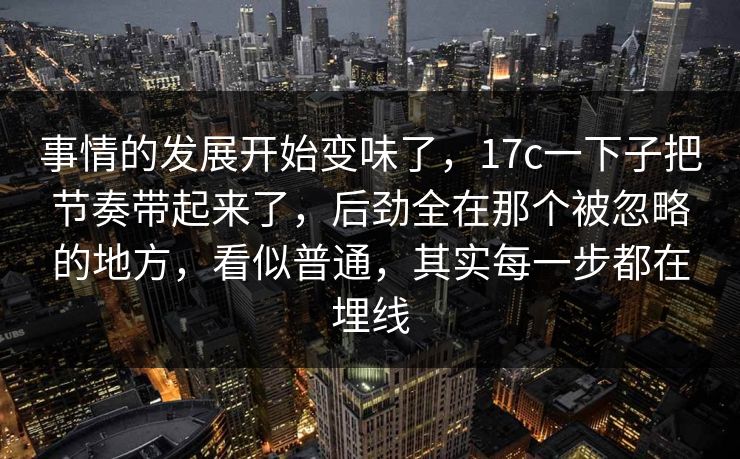 事情的发展开始变味了，17c一下子把节奏带起来了，后劲全在那个被忽略的地方，看似普通，其实每一步都在埋线
