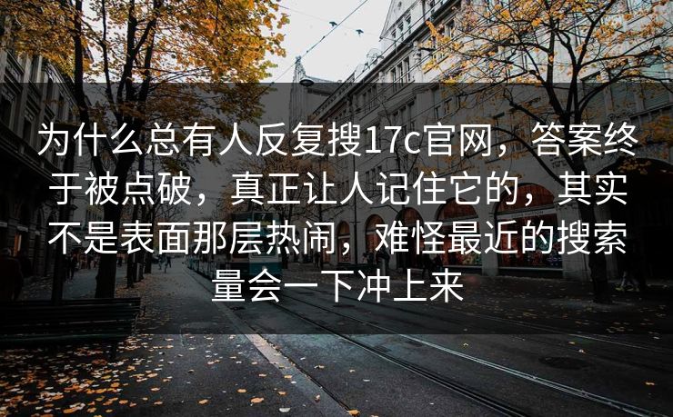 为什么总有人反复搜17c官网,答案终于被点破,真正让人记住它的,其实不是表面那层热闹,难怪最近的搜索量会一下冲上来 为什么总有人反复搜17c官网,答案终于被点破,真正让人记住它的,其实不是表面那层热闹,难怪最近的搜索量会一下冲上来
