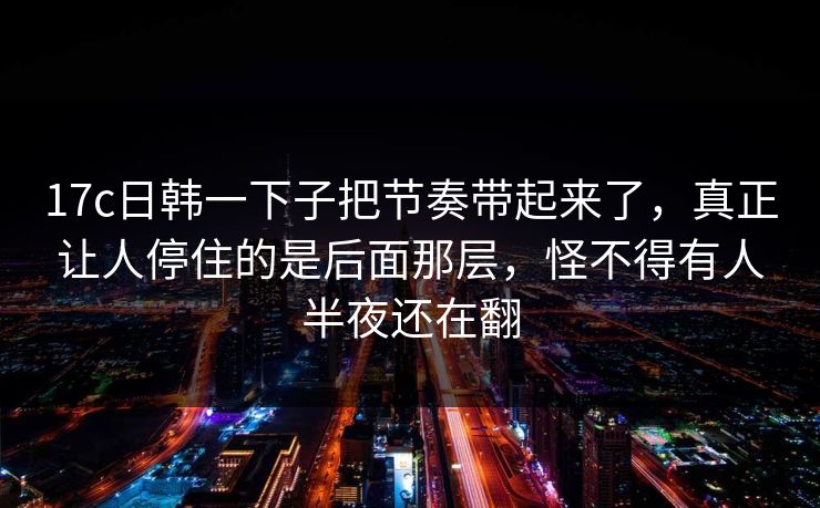 17c日韩一下子把节奏带起来了，真正让人停住的是后面那层，怪不得有人半夜还在翻