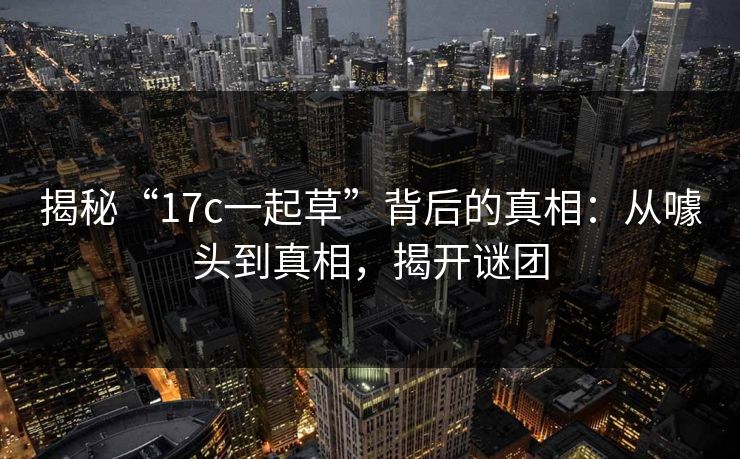 揭秘“17c一起草”背后的真相：从噱头到真相，揭开谜团
