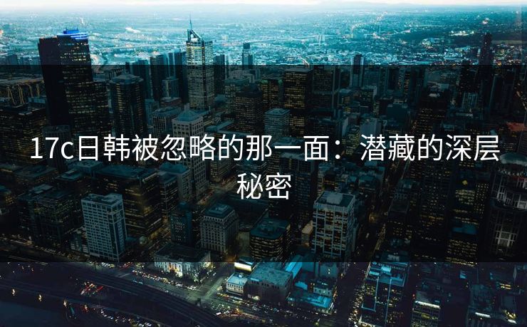 17c日韩被忽略的那一面：潜藏的深层秘密