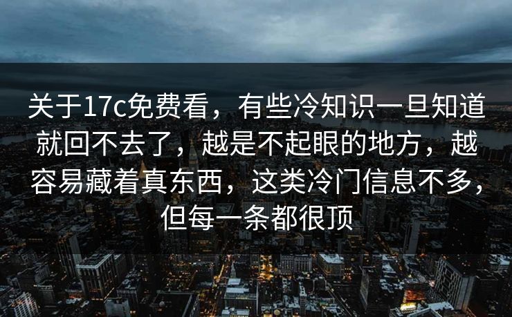 关于17c免费看,有些冷知识一旦知道就回不去了,越是不起眼的地方,越容易藏着真东西,这类冷门信息不多,但每一条都很顶 关于17c免费看,有些冷知识一旦知道就回不去了,越是不起眼的地方,越容易藏着真东西,这类冷门信息不多,但每一条都很顶