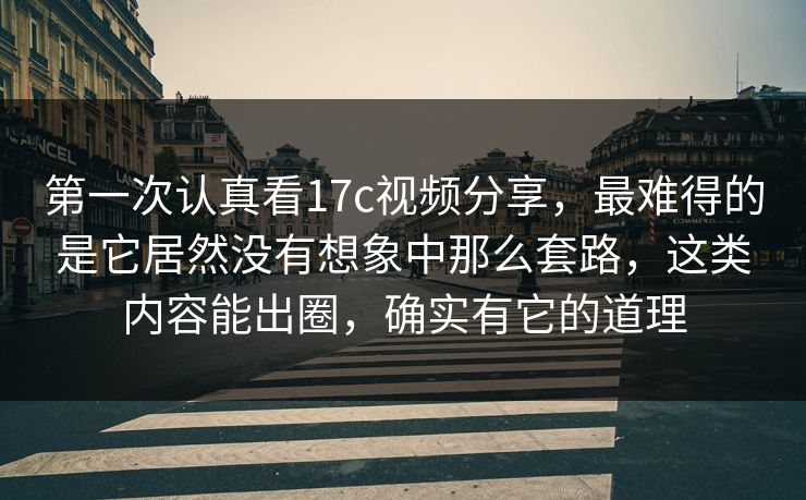 第一次认真看17c视频分享，最难得的是它居然没有想象中那么套路，这类内容能出圈，确实有它的道理