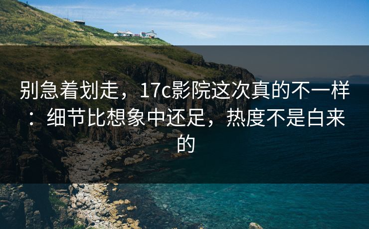 别急着划走，17c影院这次真的不一样：细节比想象中还足，热度不是白来的