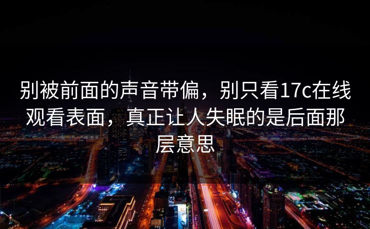 别被前面的声音带偏，别只看17c在线观看表面，真正让人失眠的是后面那层意思