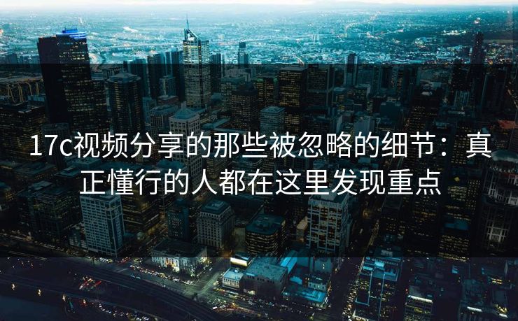 17c视频分享的那些被忽略的细节:真正懂行的人都在这里发现重点 17c视频分享的那些被忽略的细节:真正懂行的人都在这里发现重点
