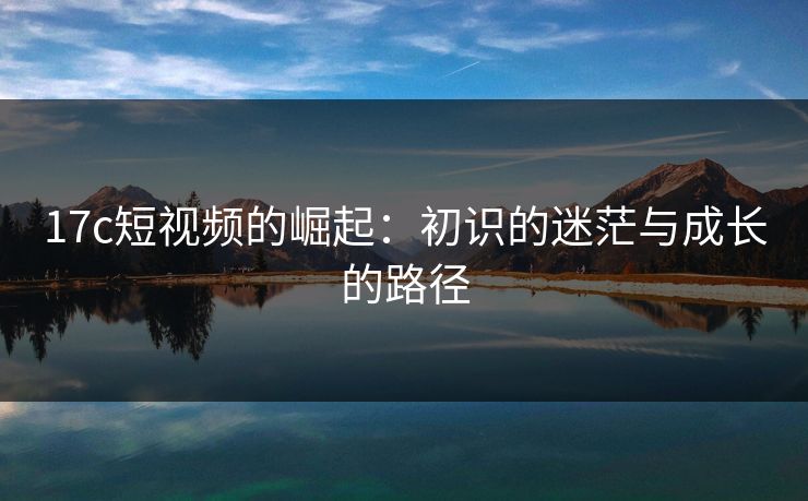 17c短视频的崛起：初识的迷茫与成长的路径
