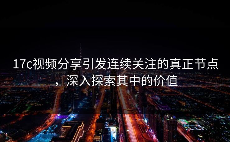 17c视频分享引发连续关注的真正节点，深入探索其中的价值