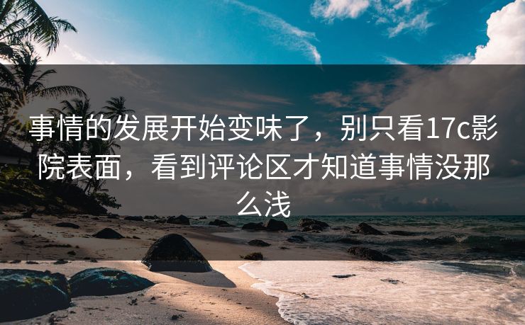 事情的发展开始变味了，别只看17c影院表面，看到评论区才知道事情没那么浅