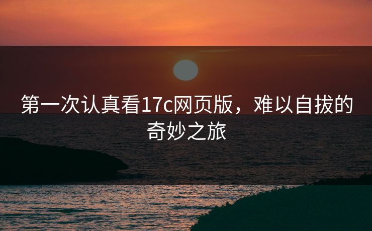 第一次认真看17c网页版,难以自拔的奇妙之旅 第一次认真看17c网页版,难以自拔的奇妙之旅