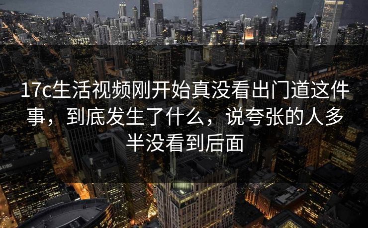 17c生活视频刚开始真没看出门道这件事,到底发生了什么,说夸张的人多半没看到后面 17c生活视频刚开始真没看出门道这件事,到底发生了什么,说夸张的人多半没看到后面