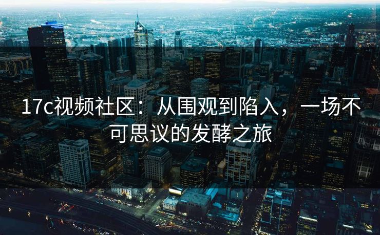 17c视频社区:从围观到陷入,一场不可思议的发酵之旅 17c视频社区:从围观到陷入,一场不可思议的发酵之旅