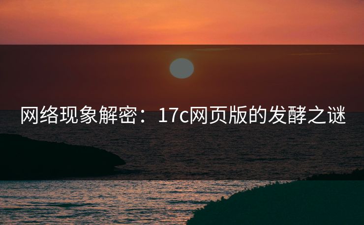 网络现象解密：17c网页版的发酵之谜