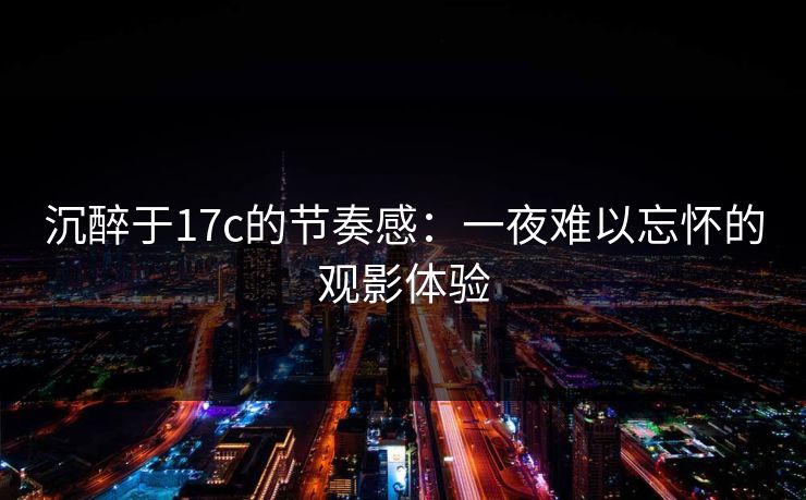 沉醉于17c的节奏感:一夜难以忘怀的观影体验 沉醉于17c的节奏感:一夜难以忘怀的观影体验