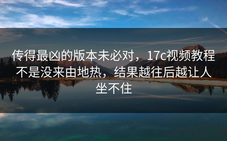 传得最凶的版本未必对,17c视频教程不是没来由地热,结果越往后越让人坐不住 传得最凶的版本未必对,17c视频教程不是没来由地热,结果越往后越让人坐不住