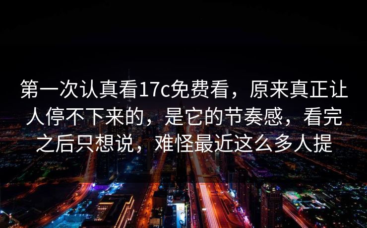 第一次认真看17c免费看,原来真正让人停不下来的,是它的节奏感,看完之后只想说,难怪最近这么多人提 第一次认真看17c免费看,原来真正让人停不下来的,是它的节奏感,看完之后只想说,难怪最近这么多人提