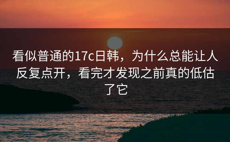 看似普通的17c日韩,为什么总能让人反复点开,看完才发现之前真的低估了它 看似普通的17c日韩,为什么总能让人反复点开,看完才发现之前真的低估了它