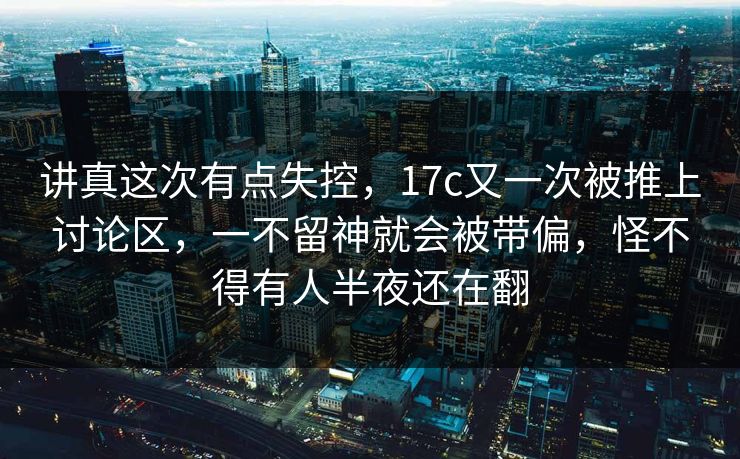 讲真这次有点失控,17c又一次被推上讨论区,一不留神就会被带偏,怪不得有人半夜还在翻 讲真这次有点失控,17c又一次被推上讨论区,一不留神就会被带偏,怪不得有人半夜还在翻